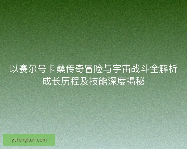 以赛尔号卡桑传奇冒险与宇宙战斗全解析成长历程及技能深度揭秘
