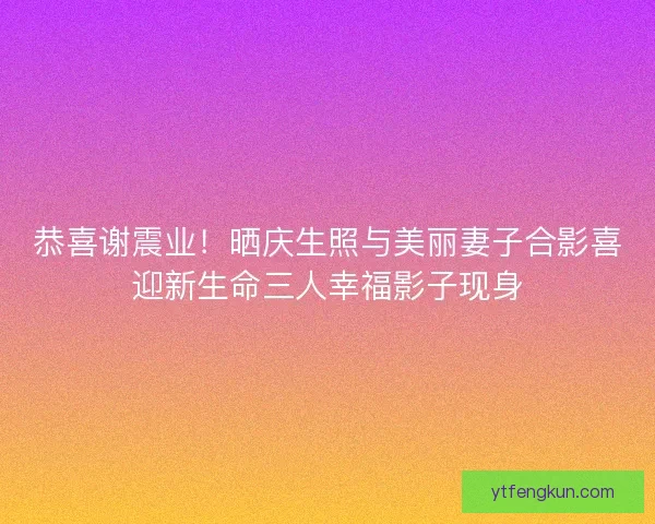 恭喜谢震业！晒庆生照与美丽妻子合影喜迎新生命三人幸福影子现身