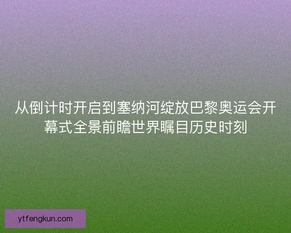从倒计时开启到塞纳河绽放巴黎奥运会开幕式全景前瞻世界瞩目历史时刻