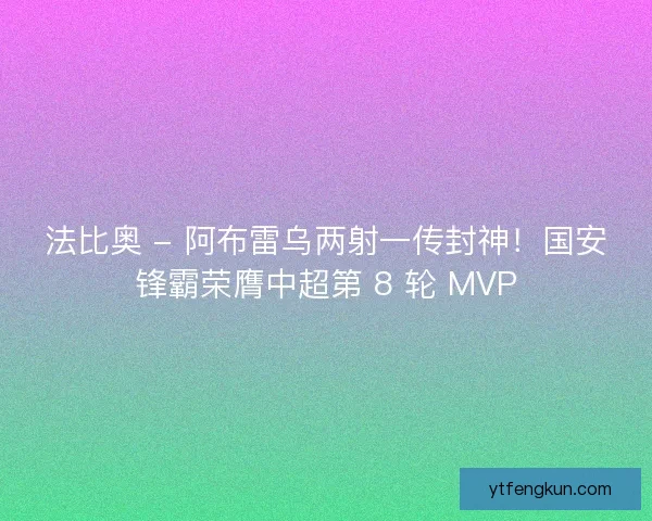 法比奥 - 阿布雷乌两射一传封神！国安锋霸荣膺中超第 8 轮 MVP