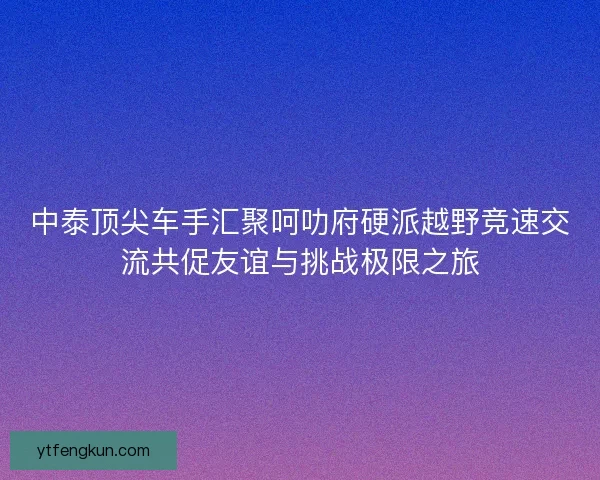 中泰顶尖车手汇聚呵叻府硬派越野竞速交流共促友谊与挑战极限之旅