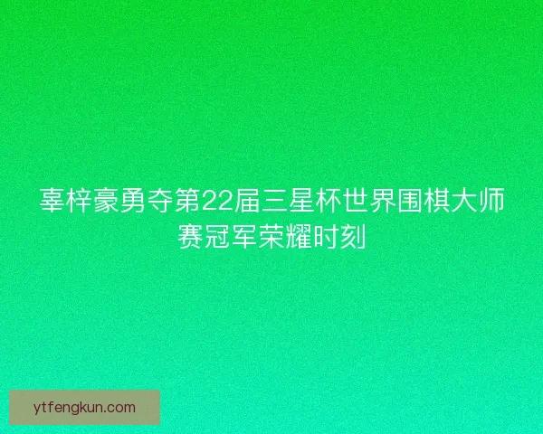 辜梓豪勇夺第22届三星杯世界围棋大师赛冠军荣耀时刻