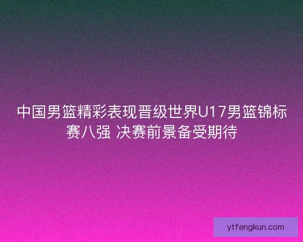 中国男篮精彩表现晋级世界U17男篮锦标赛八强 决赛前景备受期待